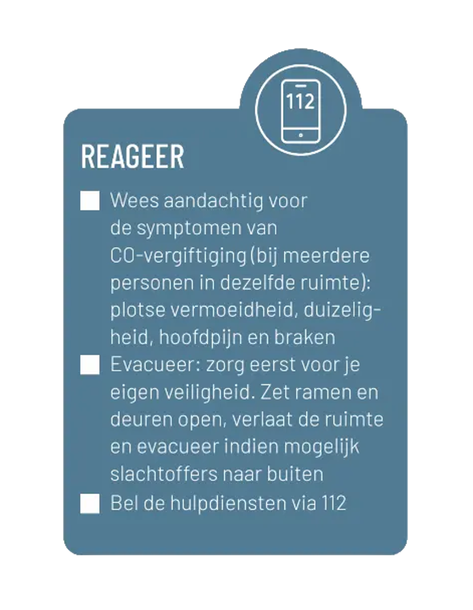 Reageer en bel 112. Wees aandachtig voor de symptomen van CO-vergiftiging (bij meerdere personen in dezelfde ruimte): plots vermoeidheid, duizeligheid, hoofdpijn en braken. Evacueer: zorg eerst voor je eigen veiligheid. Zet ramen en deuren open, verlaat de ruimte en evacueer indien mogelijk slachtoffers naar buiten. 