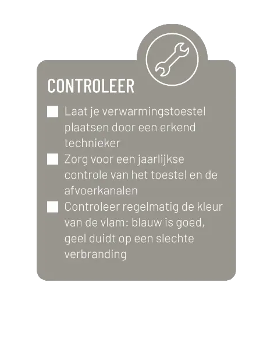 Controleer. Laat je verwarmingstoestel plaatsen door een erkend technieker. Zorg voor een jaarlijkse controle van het toestel en de afvoerkanalen. Controleer regelmatig de kleur van de vlam: blauw is goed, geel duidt op een slechte verbranding.